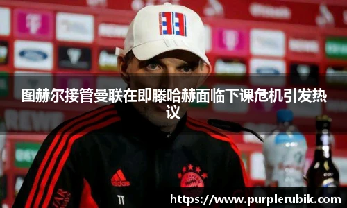 图赫尔接管曼联在即滕哈赫面临下课危机引发热议