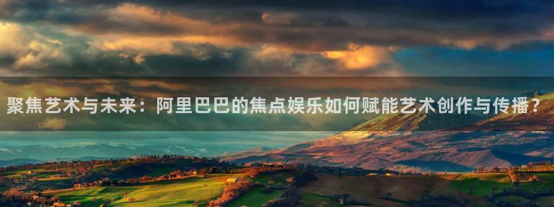 500彩票网体育免费注册入口：聚焦艺术与未来：阿里巴巴的焦点娱乐如何赋能艺术创作与传播？