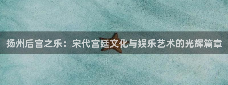 500彩票网平台官网：扬州后宫之乐：宋代宫廷文化与娱乐艺术的光辉篇章