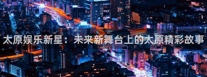 上海500彩票网汽车电子有限公司：太原娱乐新星：未来新舞台上的太原精彩故事